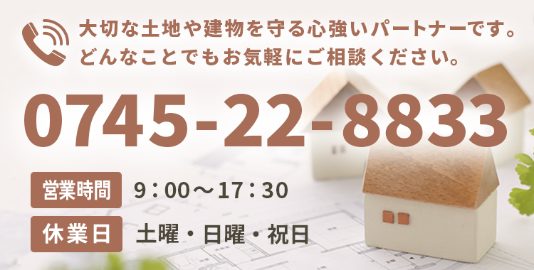 大切な土地や建物を守る心強いパートナーです。どんなことでもお気軽にご相談ください。【電話番号】0745-22-8833【営業時間】9：00～17：30【休業日】土曜・日曜・祝日
